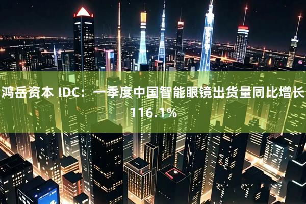鸿岳资本 IDC：一季度中国智能眼镜出货量同比增长116.1%