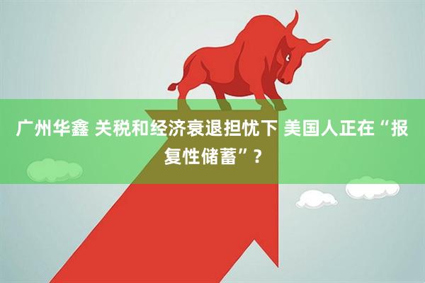 广州华鑫 关税和经济衰退担忧下 美国人正在“报复性储蓄”？