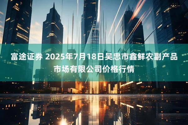 富途证券 2025年7月18日吴忠市鑫鲜农副产品市场有限公司价格行情