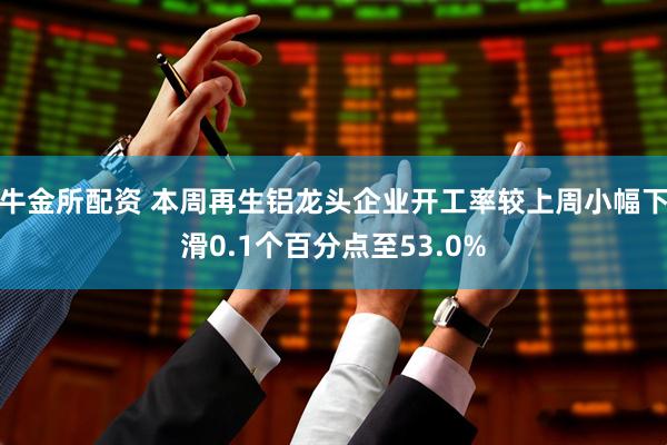 牛金所配资 本周再生铝龙头企业开工率较上周小幅下滑0.1个百分点至53.0%