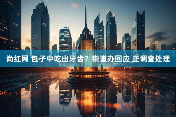 尚红网 包子中吃出牙齿？街道办回应 正调查处理