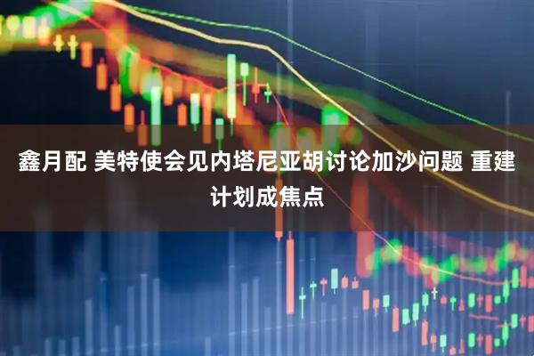 鑫月配 美特使会见内塔尼亚胡讨论加沙问题 重建计划成焦点