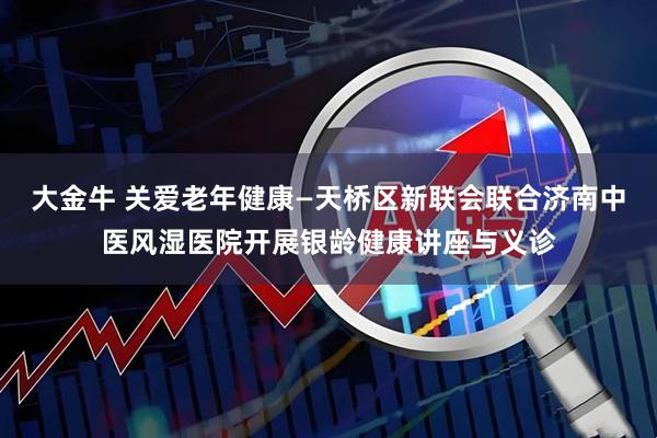 大金牛 关爱老年健康—天桥区新联会联合济南中医风湿医院开展银龄健康讲座与义诊