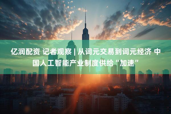 亿润配资 记者观察 | 从词元交易到词元经济 中国人工智能产业制度供给“加速”