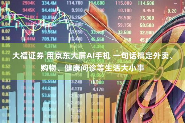 大福证券 用京东大屏AI手机 一句话搞定外卖、购物、健康问诊等生活大小事