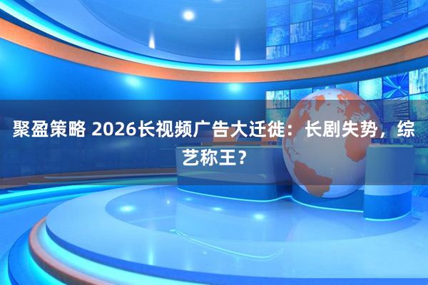 聚盈策略 2026长视频广告大迁徙：长剧失势，综艺称王？