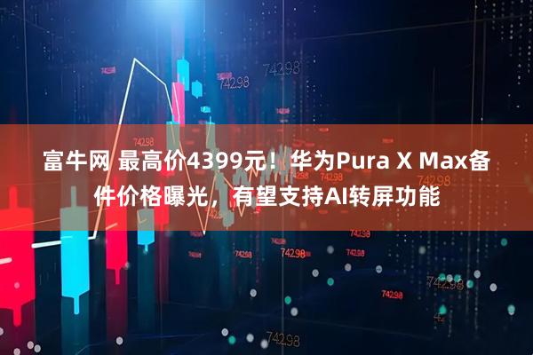 富牛网 最高价4399元！华为Pura X Max备件价格曝光，有望支持AI转屏功能